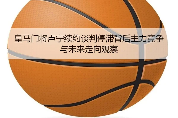 皇马门将卢宁续约谈判停滞背后主力竞争与未来走向观察