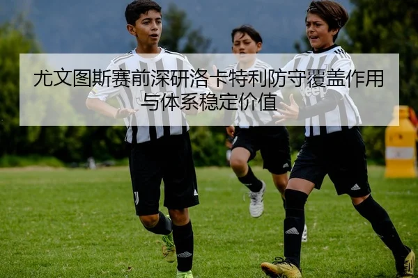 尤文图斯赛前深研洛卡特利防守覆盖作用与体系稳定价值