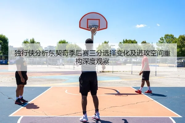独行侠分析东契奇季后赛三分选择变化及进攻空间重构深度观察